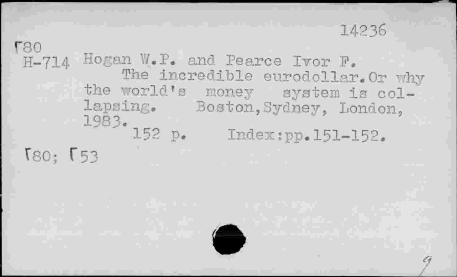 ﻿14236
rso
H-714 Hogan W.P. and Pearce Ivor P.
The incredible eurodollar.Or why the world's money system is collapsing. Boston,Sydney, London, 1983.
152 p. Index:pp.151-152.
V80; C53